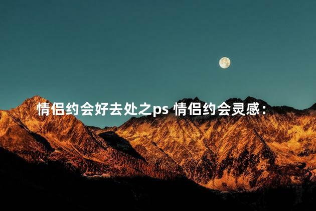 情侣约会好去处之ps 情侣约会灵感：最适合约会的ps之地